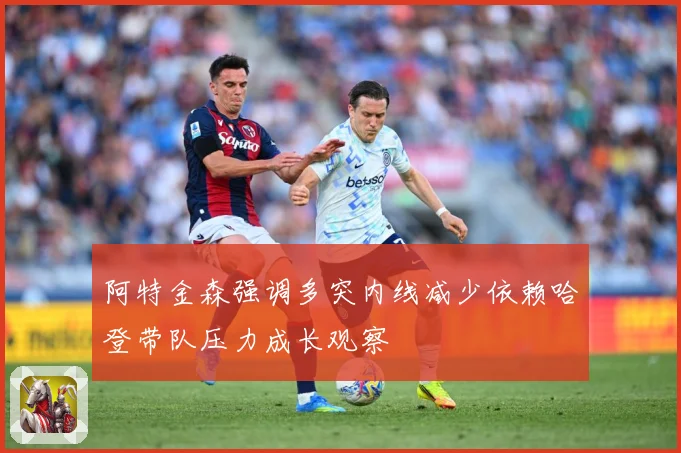 阿特金森强调多突内线减少依赖哈登带队压力成长观察