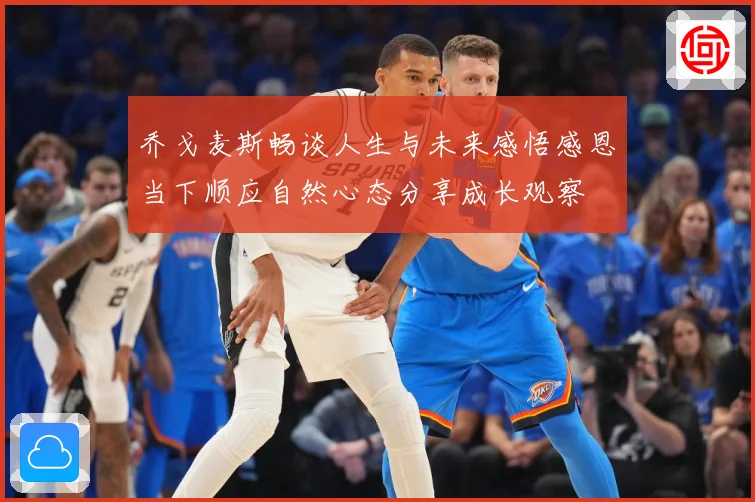 乔戈麦斯畅谈人生与未来感悟感恩当下顺应自然心态分享成长观察