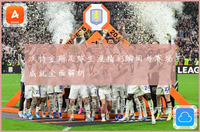 沃特金斯足球生涯精彩瞬间与赛场成就全面解析
