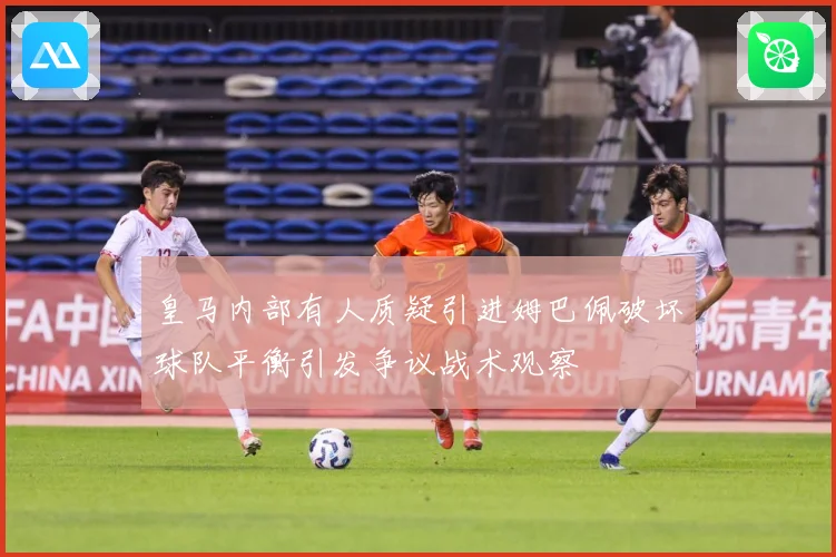 皇马内部有人质疑引进姆巴佩破坏球队平衡引发争议战术观察