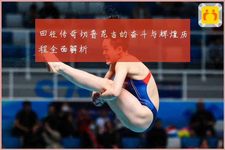 田径传奇切普昆吉的奋斗与辉煌历程全面解析