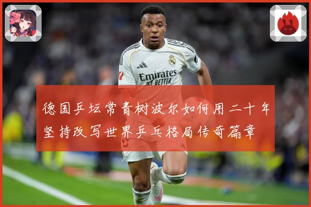 德国乒坛常青树波尔如何用二十年坚持改写世界乒乓格局传奇篇章